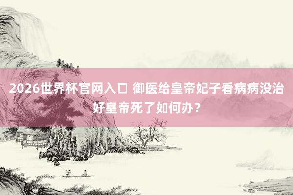 2026世界杯官网入口 御医给皇帝妃子看病病没治好皇帝死了如何办?
