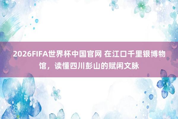 2026FIFA世界杯中国官网 在江口千里银博物馆,读懂四川彭山的赋闲文脉