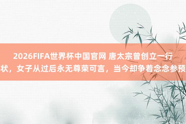 2026FIFA世界杯中国官网 唐太宗曾创立一行状,女子从过后永无尊荣可言,当今却争着念念参预