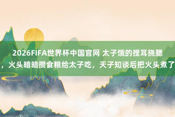 2026FIFA世界杯中国官网 太子饿的捏耳挠腮,火头暗暗攒食粮给太子吃,天子知谈后把火头煮了