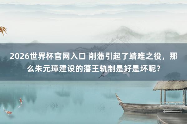 2026世界杯官网入口 削藩引起了靖难之役,那么朱元璋建设的藩王轨制是好是坏呢?