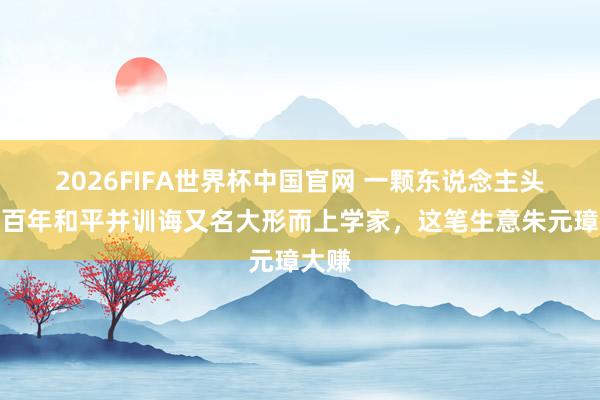 2026FIFA世界杯中国官网 一颗东说念主头换数百年和平并训诲又名大形而上学家,这笔生意朱元璋大赚