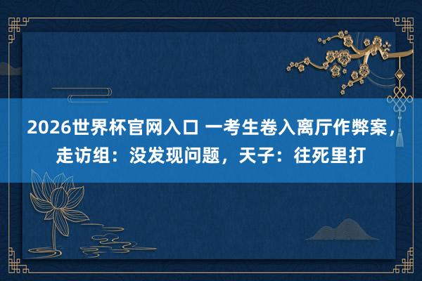 2026世界杯官网入口 一考生卷入离厅作弊案,走访组:没发现问题,天子:往死里打