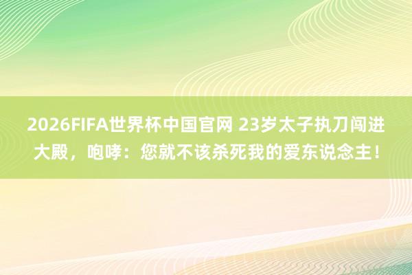 2026FIFA世界杯中国官网 23岁太子执刀闯进大殿,咆哮:您就不该杀死我的爱东说念主!