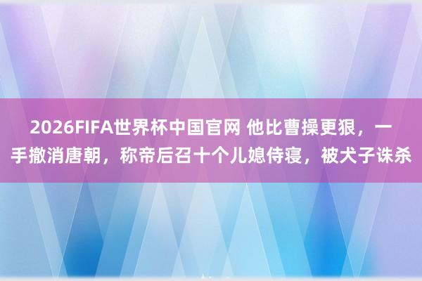 2026FIFA世界杯中国官网 他比曹操更狠,一手撤消唐朝,称帝后召十个儿媳侍寝,被犬子诛杀