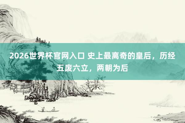 2026世界杯官网入口 史上最离奇的皇后，历经五废六立，两朝为后