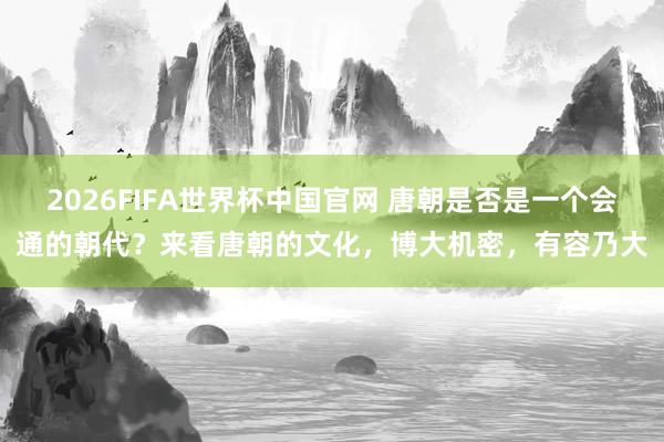 2026FIFA世界杯中国官网 唐朝是否是一个会通的朝代?来看唐朝的文化,博大机密,有容乃大