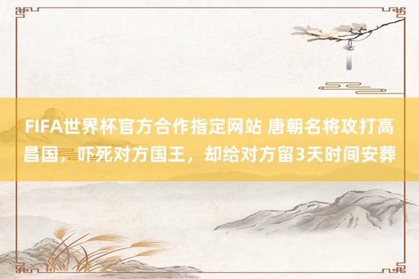 FIFA世界杯官方合作指定网站 唐朝名将攻打高昌国,吓死对方国王,却给对方留3天时间安葬