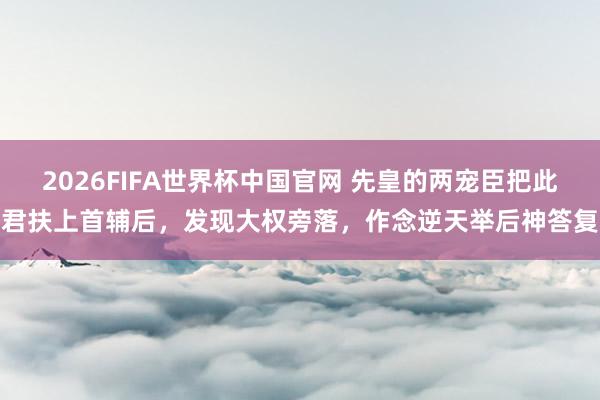 2026FIFA世界杯中国官网 先皇的两宠臣把此君扶上首辅后,发现大权旁落,作念逆天举后神答复