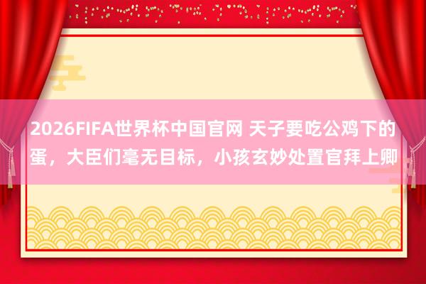 2026FIFA世界杯中国官网 天子要吃公鸡下的蛋,大臣们毫无目标,小孩玄妙处置官拜上卿