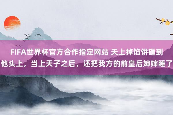 FIFA世界杯官方合作指定网站 天上掉馅饼砸到他头上,当上天子之后,还把我方的前皇后婶婶睡了