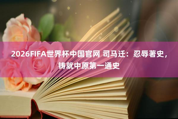 2026FIFA世界杯中国官网 司马迁：忍辱著史，铸就中原第一通史