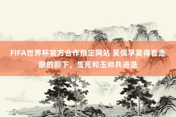 FIFA世界杯官方合作指定网站 吴佩孚莫得看走眼的部下，誓死和玉帅共进退