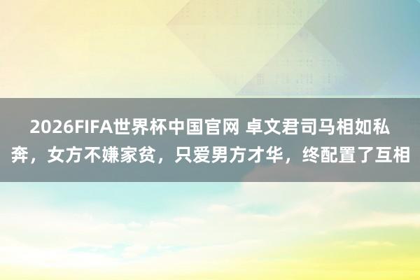 2026FIFA世界杯中国官网 卓文君司马相如私奔,女方不嫌家贫,只爱男方才华,终配置了互相