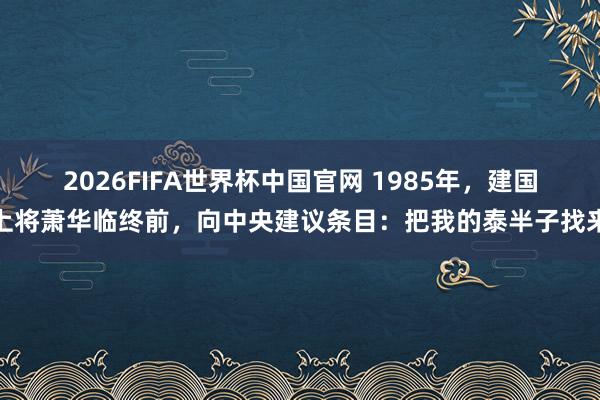 2026FIFA世界杯中国官网 1985年,建国上将萧华临终前,向中央建议条目:把我的泰半子找来