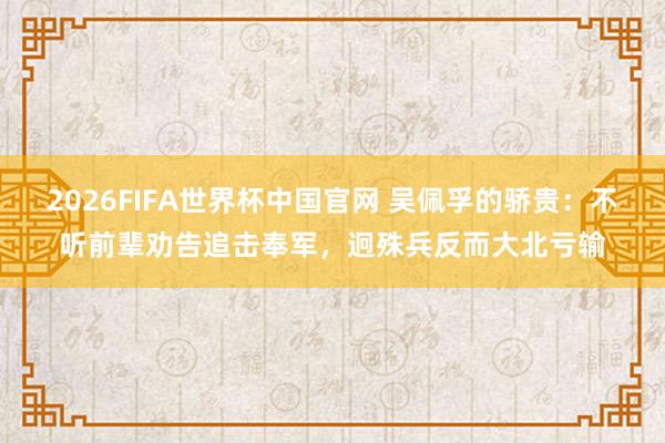2026FIFA世界杯中国官网 吴佩孚的骄贵:不听前辈劝告追击奉军,迥殊兵反而大北亏输
