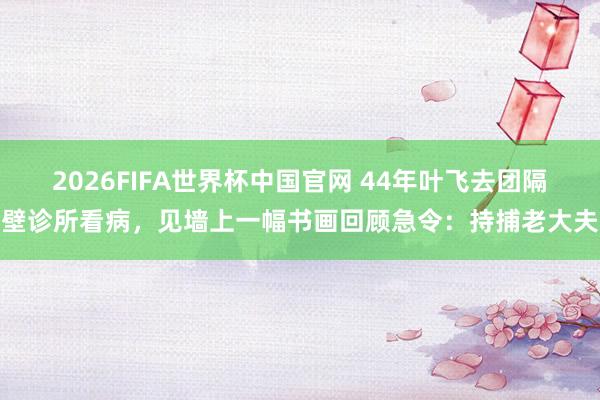 2026FIFA世界杯中国官网 44年叶飞去团隔壁诊所看病,见墙上一幅书画回顾急令:持捕老大夫
