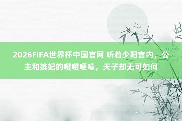 2026FIFA世界杯中国官网 听着少阳宫内,公主和嫔妃的嘤嘤哽噎,天子却无可如何
