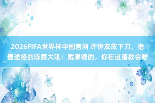 2026FIFA世界杯中国官网 许世友放下刀，指着途经的陈赓大吼：戴眼镜的，你在这瞎教会啥