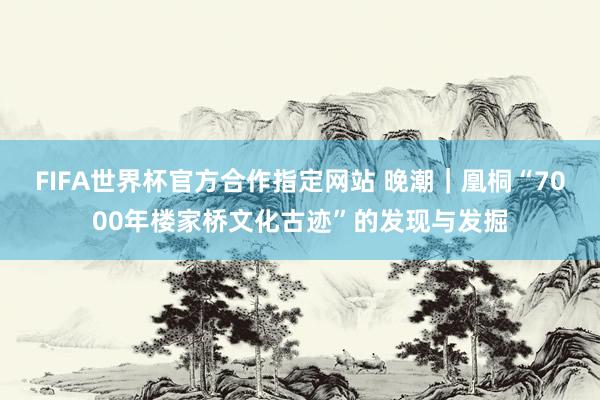FIFA世界杯官方合作指定网站 晚潮|凰桐“7000年楼家桥文化古迹”的发现与发掘