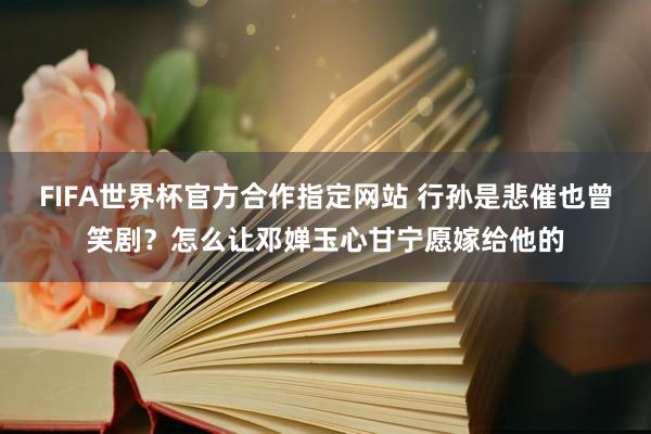 FIFA世界杯官方合作指定网站 行孙是悲催也曾笑剧?怎么让邓婵玉心甘宁愿嫁给他的