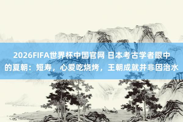 2026FIFA世界杯中国官网 日本考古学者眼中的夏朝:短寿,心爱吃烧烤,王朝成就并非因治水