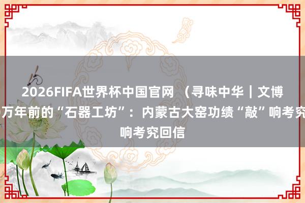 2026FIFA世界杯中国官网 (寻味中华|文博)50万年前的“石器工坊”:内蒙古大窑功绩“敲”响考究回信