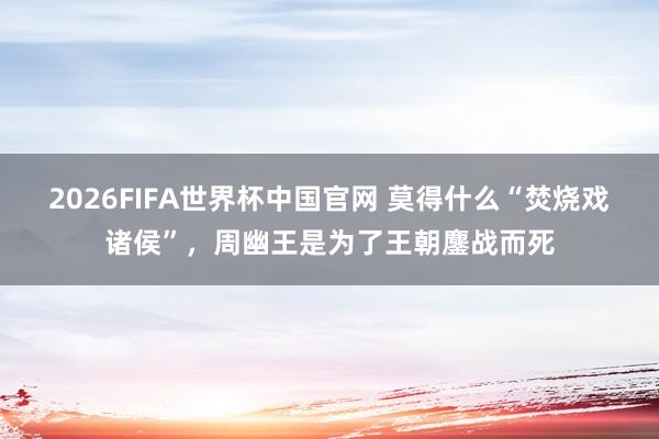 2026FIFA世界杯中国官网 莫得什么“焚烧戏诸侯”,周幽王是为了王朝鏖战而死