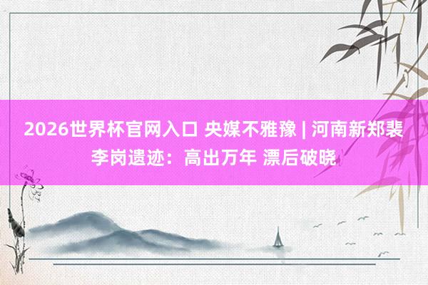2026世界杯官网入口 央媒不雅豫 | 河南新郑裴李岗遗迹：高出万年 漂后破晓