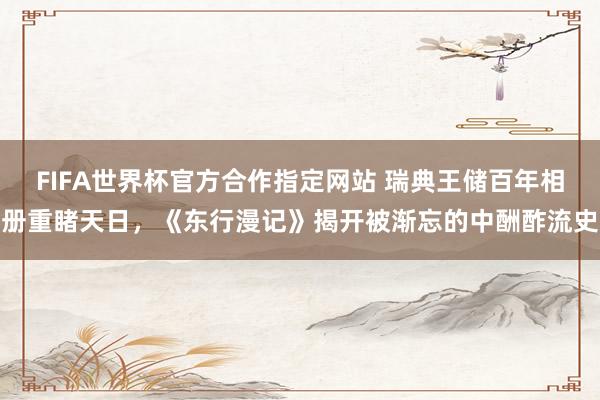 FIFA世界杯官方合作指定网站 瑞典王储百年相册重睹天日,《东行漫记》揭开被渐忘的中酬酢流史