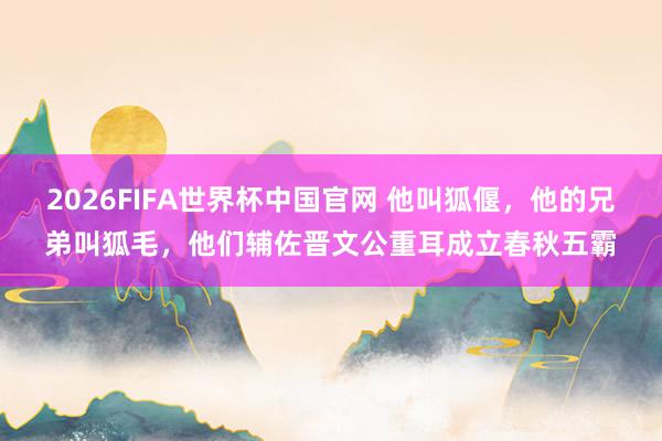 2026FIFA世界杯中国官网 他叫狐偃,他的兄弟叫狐毛,他们辅佐晋文公重耳成立春秋五霸