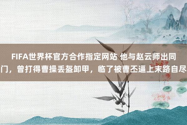 FIFA世界杯官方合作指定网站 他与赵云师出同门,曾打得曹操丢盔卸甲,临了被曹丕逼上末路自尽