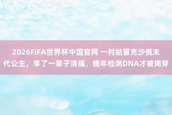 2026FIFA世界杯中国官网 一村姑冒充沙俄末代公主，享了一辈子清福，晚年检测DNA才被揭穿