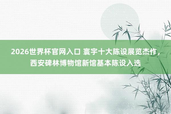 2026世界杯官网入口 寰宇十大陈设展览杰作,西安碑林博物馆新馆基本陈设入选