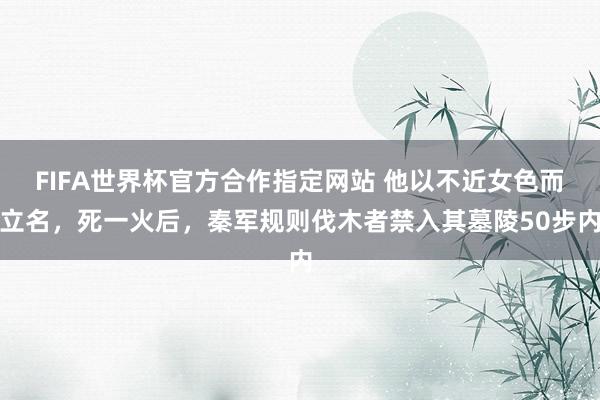 FIFA世界杯官方合作指定网站 他以不近女色而立名,死一火后,秦军规则伐木者禁入其墓陵50步内
