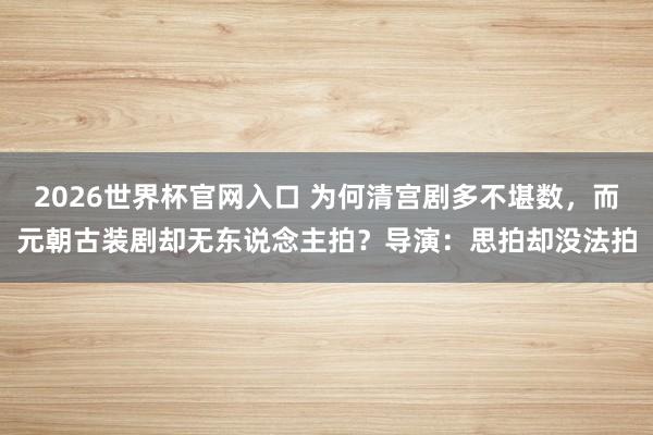 2026世界杯官网入口 为何清宫剧多不堪数,而元朝古装剧却无东说念主拍?导演:思拍却没法拍