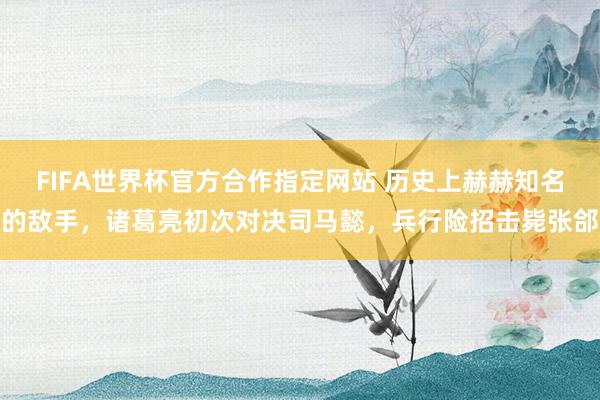 FIFA世界杯官方合作指定网站 历史上赫赫知名的敌手,诸葛亮初次对决司马懿,兵行险招击毙张郃