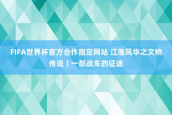 FIFA世界杯官方合作指定网站 江淮风华之文物传说丨一部战车的征途