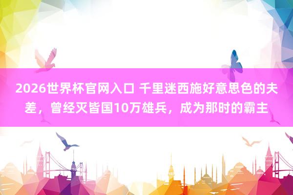 2026世界杯官网入口 千里迷西施好意思色的夫差,曾经灭皆国10万雄兵,成为那时的霸主