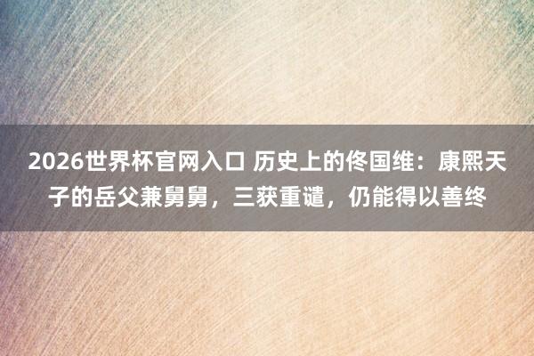 2026世界杯官网入口 历史上的佟国维:康熙天子的岳父兼舅舅,三获重谴,仍能得以善终