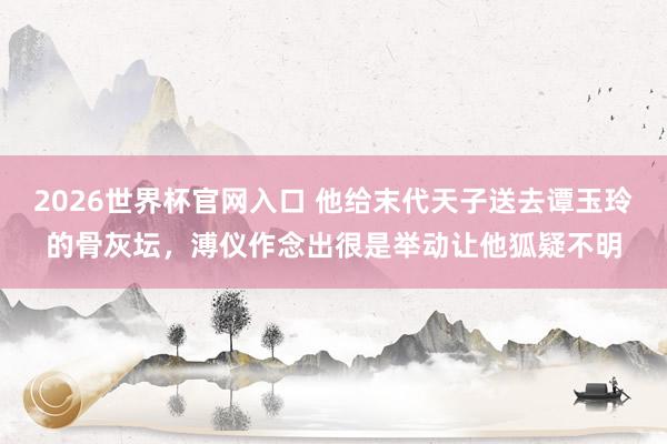 2026世界杯官网入口 他给末代天子送去谭玉玲的骨灰坛,溥仪作念出很是举动让他狐疑不明