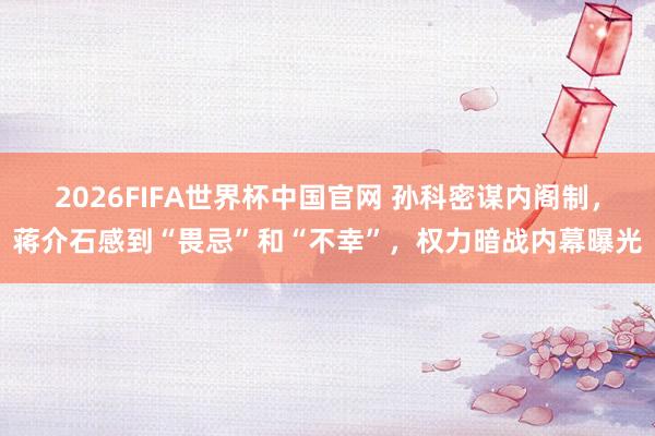2026FIFA世界杯中国官网 孙科密谋内阁制,蒋介石感到“畏忌”和“不幸”,权力暗战内幕曝光