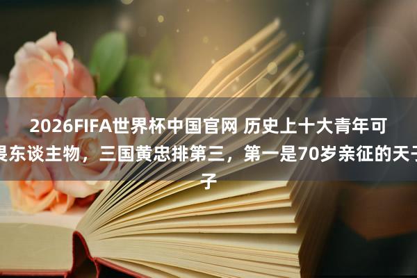 2026FIFA世界杯中国官网 历史上十大青年可畏东谈主物，三国黄忠排第三，第一是70岁亲征的天子