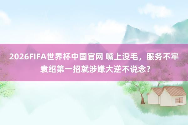 2026FIFA世界杯中国官网 嘴上没毛,服务不牢 袁绍第一招就涉嫌大逆不说念?