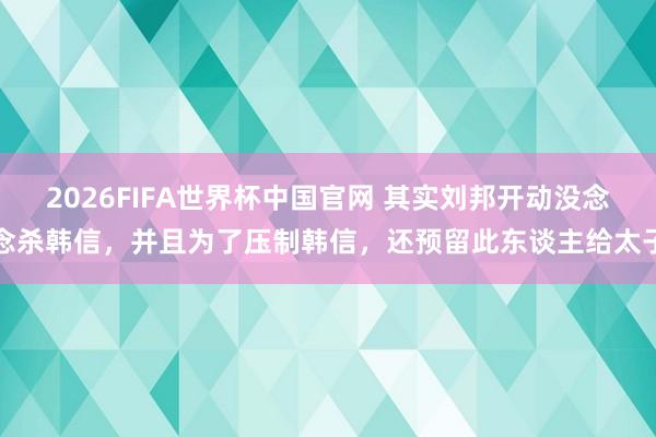 2026FIFA世界杯中国官网 其实刘邦开动没念念杀韩信,并且为了压制韩信,还预留此东谈主给太子