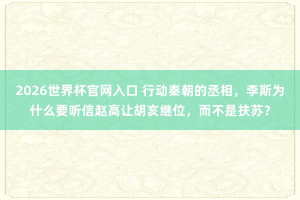 2026世界杯官网入口 行动秦朝的丞相,李斯为什么要听信赵高让胡亥继位,而不是扶苏?