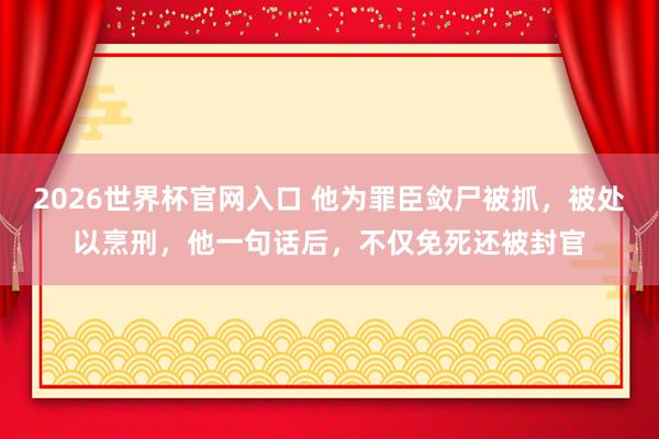 2026世界杯官网入口 他为罪臣敛尸被抓,被处以烹刑,他一句话后,不仅免死还被封官