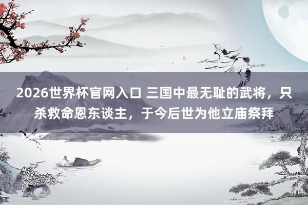 2026世界杯官网入口 三国中最无耻的武将,只杀救命恩东谈主,于今后世为他立庙祭拜