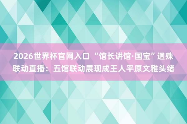 2026世界杯官网入口 “馆长讲馆·国宝”迥殊联动直播:五馆联动展现成王人平原文雅头绪