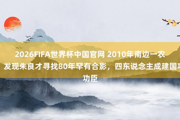 2026FIFA世界杯中国官网 2010年南边一农村,发现朱良才寻找80年罕有合影,四东说念主成建国功臣